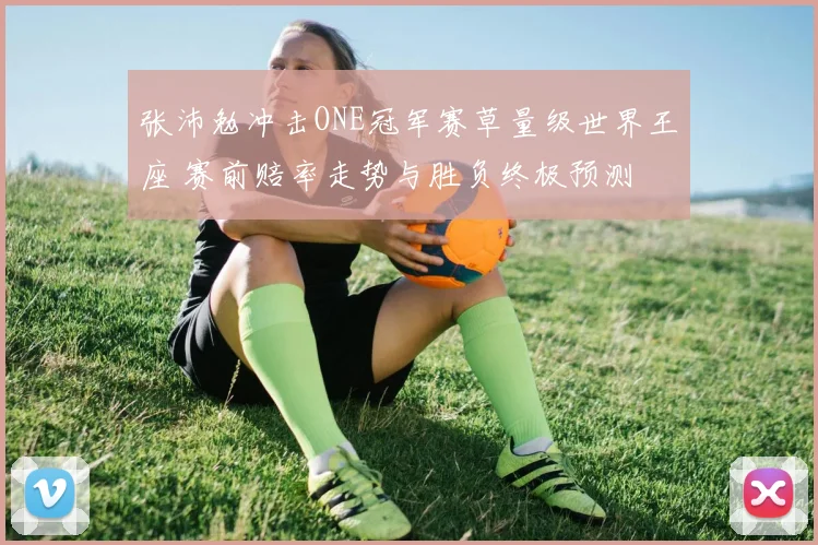 张沛勉冲击ONE冠军赛草量级世界王座 赛前赔率走势与胜负终极预测