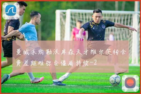 曼城求购勒沃库森天才维尔茨转会费差距难弥合僵局持续