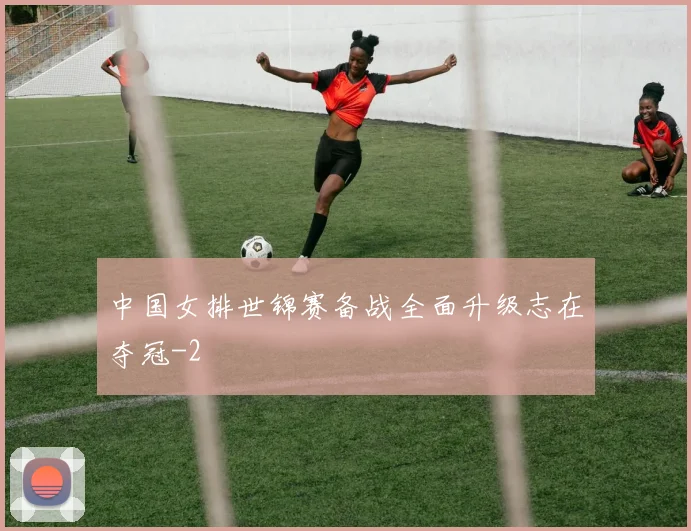 中国女排世锦赛备战全面升级志在夺冠