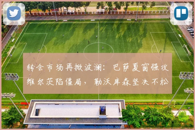 转会市场再掀波澜：巴萨夏窗强攻维尔茨陷僵局，勒沃库森坚决不松口