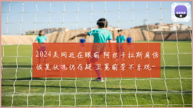 2024美网近在眼前 阿尔卡拉斯肩伤恢复状况仍存疑 卫冕前景不乐观