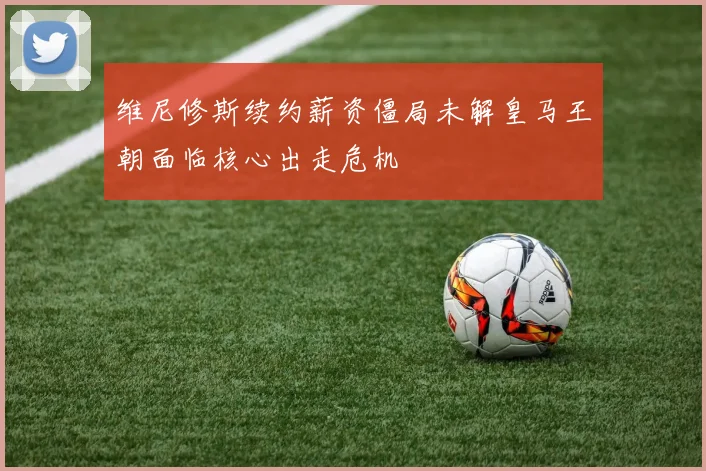 维尼修斯续约薪资僵局未解皇马王朝面临核心出走危机