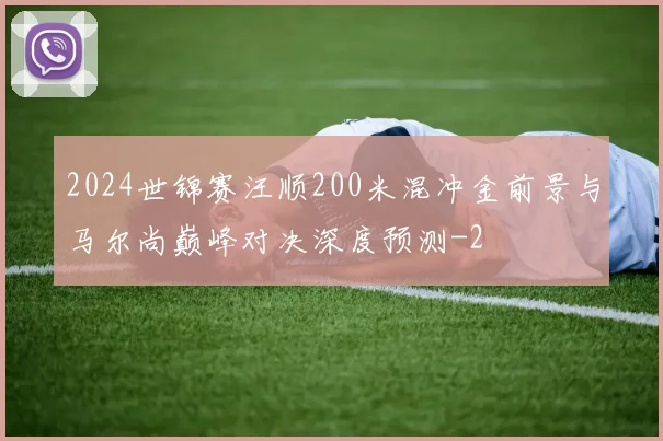 2024世锦赛汪顺200米混冲金前景与马尔尚巅峰对决深度预测