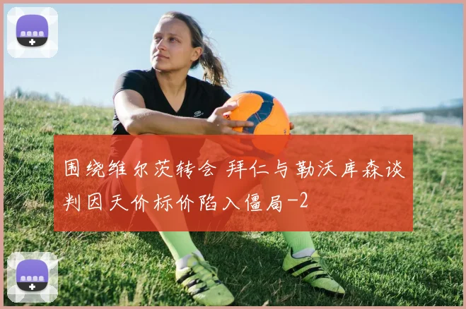 围绕维尔茨转会 拜仁与勒沃库森谈判因天价标价陷入僵局