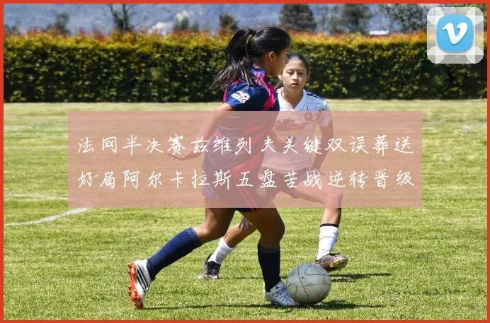 法网半决赛兹维列夫关键双误葬送好局阿尔卡拉斯五盘苦战逆转晋级