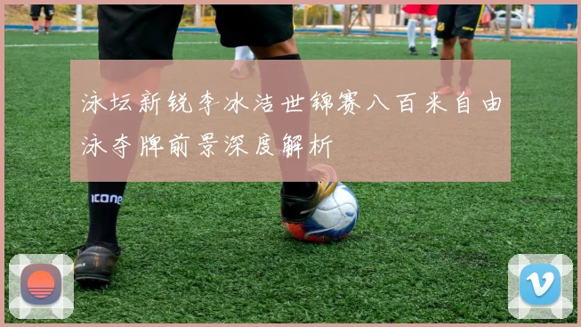 泳坛新锐李冰洁世锦赛八百米自由泳夺牌前景深度解析