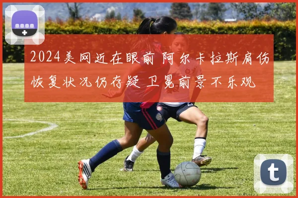 2024美网近在眼前 阿尔卡拉斯肩伤恢复状况仍存疑 卫冕前景不乐观