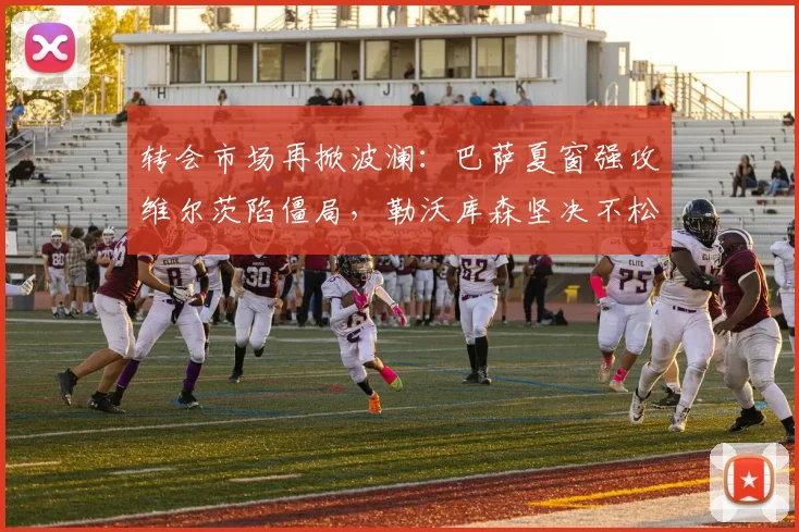 转会市场再掀波澜：巴萨夏窗强攻维尔茨陷僵局，勒沃库森坚决不松口