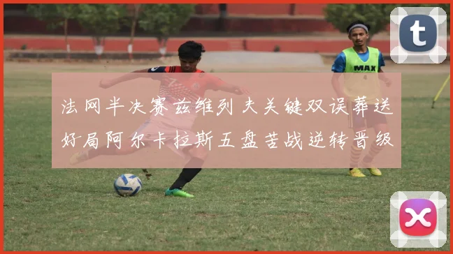 法网半决赛兹维列夫关键双误葬送好局阿尔卡拉斯五盘苦战逆转晋级