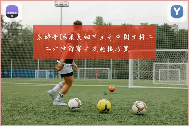 朱婷手腕康复细节主导中国女排二〇二六世锦赛主攻轮换方案