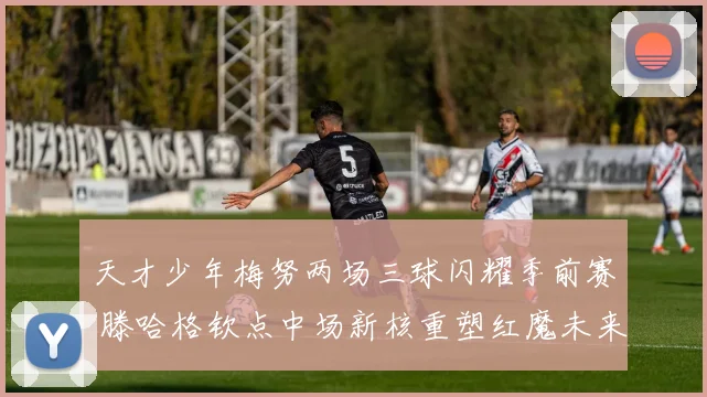 天才少年梅努两场三球闪耀季前赛 滕哈格钦点中场新核重塑红魔未来