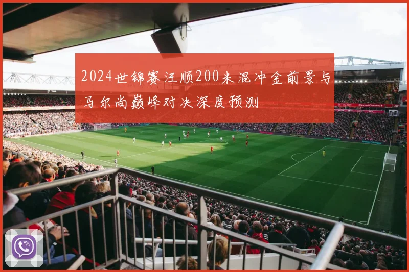 2024世锦赛汪顺200米混冲金前景与马尔尚巅峰对决深度预测