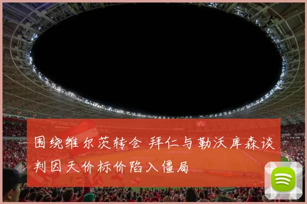 围绕维尔茨转会 拜仁与勒沃库森谈判因天价标价陷入僵局