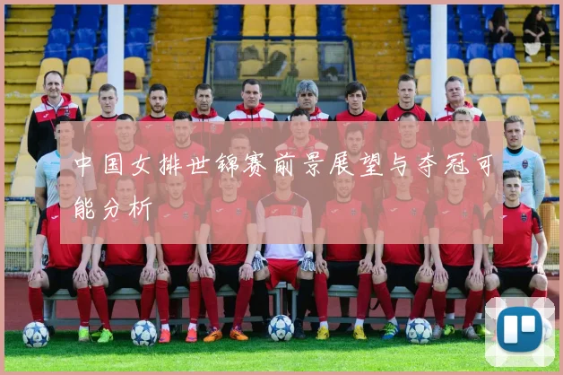 中国女排世锦赛前景展望与夺冠可能分析